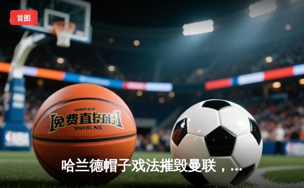 哈兰德帽子戏法摧毁曼联，曼城德比4-1大胜巩固榜首